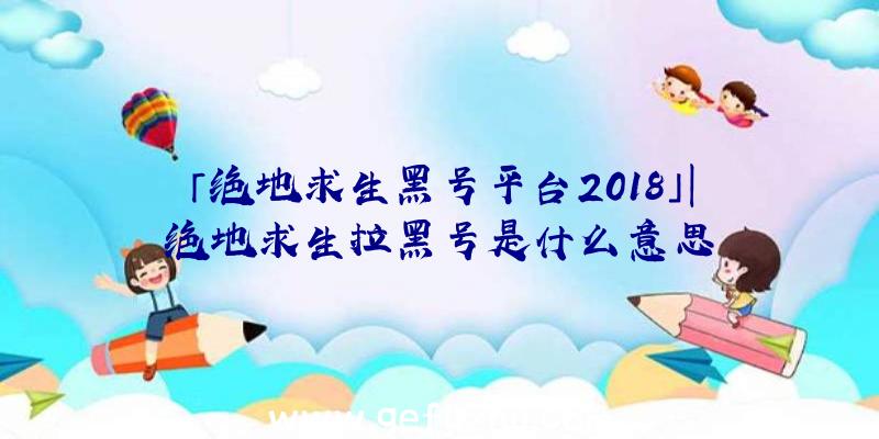 「绝地求生黑号平台2018」|绝地求生拉黑号是什么意思